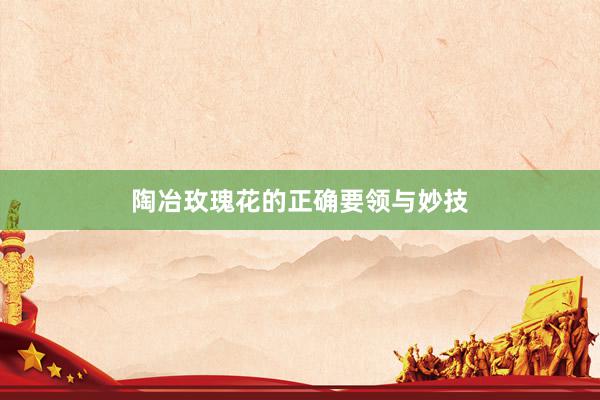 陶冶玫瑰花的正确要领与妙技