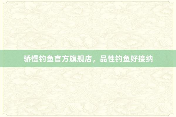 骄慢钓鱼官方旗舰店，品性钓鱼好接纳