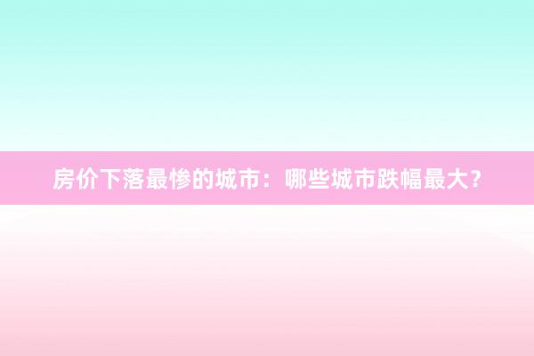 房价下落最惨的城市:哪些城市跌幅最大?