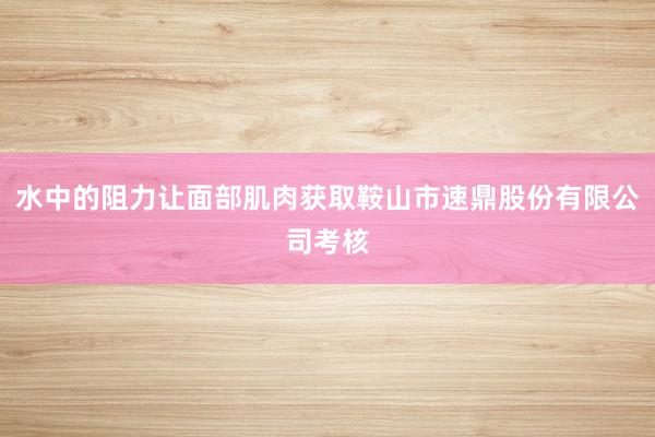 水中的阻力让面部肌肉获取鞍山市速鼎股份有限公司考核