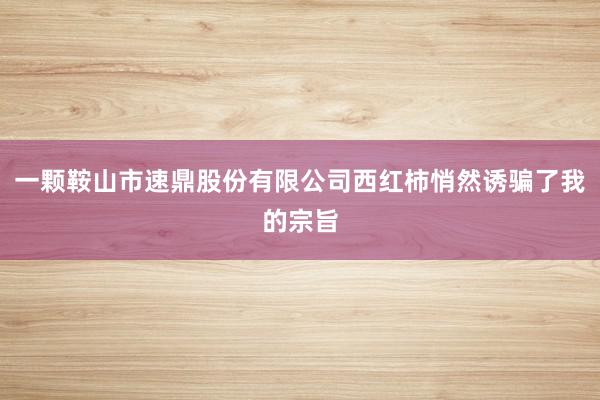 一颗鞍山市速鼎股份有限公司西红柿悄然诱骗了我的宗旨