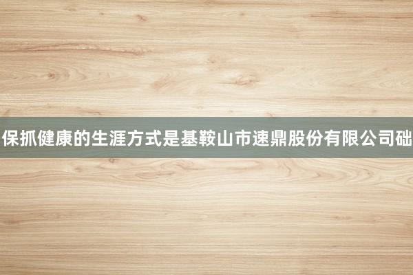 保抓健康的生涯方式是基鞍山市速鼎股份有限公司础